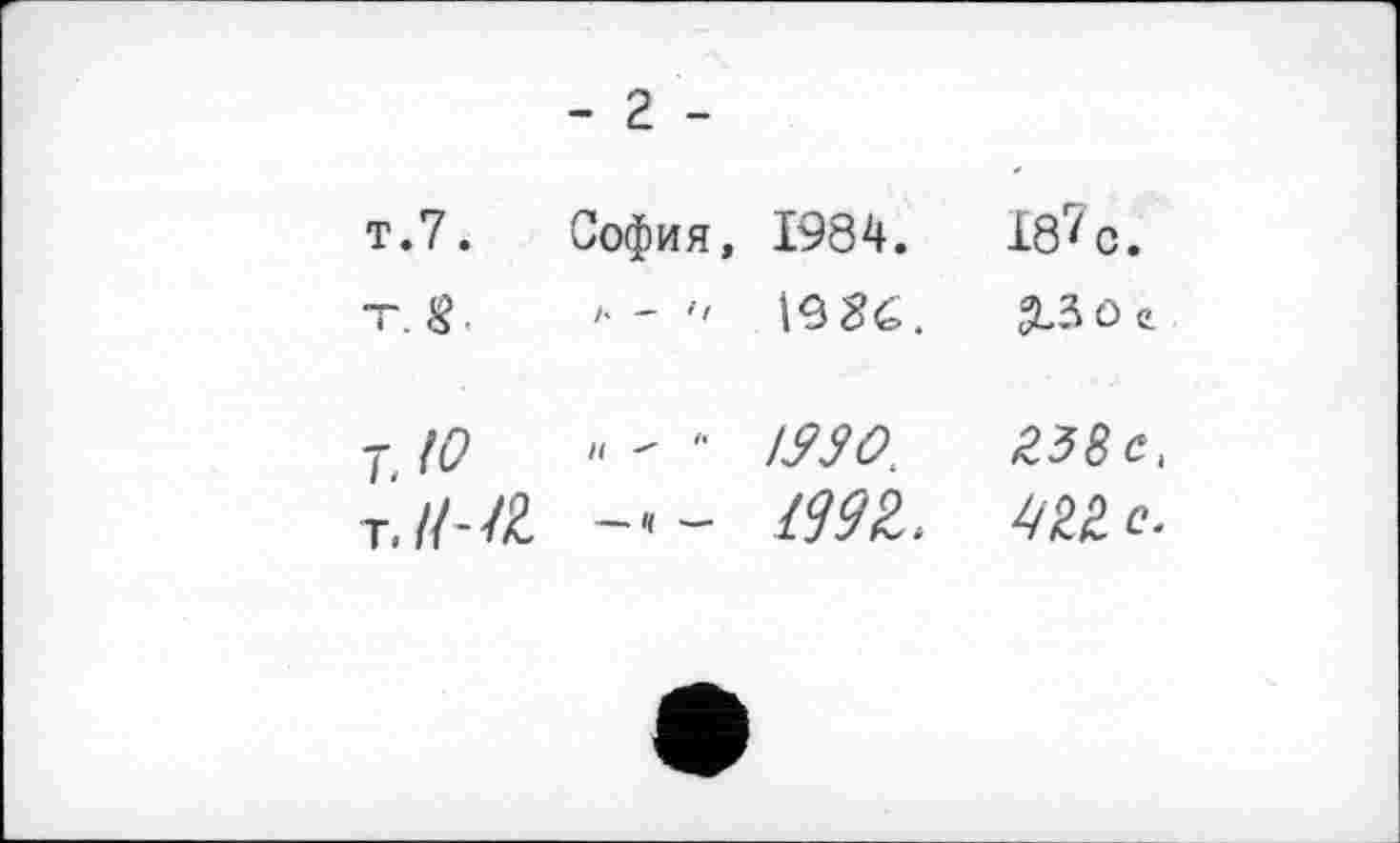 ﻿- 2 -
т.7.	София, 1984.	18^ с.
тЛ.	'• - " 19 ČĆ.	2-3 О е.
7, №	Н " '■	г38с,
т. //--/£	Ж,	с.